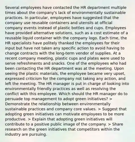 Several employees have contacted the HR department multiple times about the company's lack of environmentally sustainable practices. In particular, employees have suggested that the company use reusable containers and utensils at official company events instead of plastic bottles and cups. Employees have provided alternative solutions, such as a cost estimate of a reusable liquid container with the company logo. Each time, the HR specialists have politely thanked the employees for their input but have not taken any specific action to avoid having to change contracts with the long-term vendor of supplies. At a recent company meeting, plastic cups and plates were used to serve refreshments and snacks. One of the employees who had been contacting the HR department was at the meeting. Upon seeing the plastic materials, the employee became very upset, expressed criticism for the company not taking any action, and left the meeting. The HR manager is put in charge of looking into environmentally friendly practices as well as resolving the conflict with this employee. Which should the HR manager do to persuade top management to adopt green initiatives? > Demonstrate the relationship between environmentally sustainable practices and company core values. > Suggest that adopting green initiatives can motivate employees to be more productive. > Explain that adopting green initiatives will contribute to a positive public image of the company. > Share research on the green initiatives that competitors within the industry are pursuing.