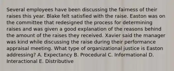 Several employees have been discussing the fairness of their raises this year. Blake felt satisfied with the raise. Easton was on the committee that redesigned the process for determining raises and was given a good explanation of the reasons behind the amount of the raises they received. Xavier said the manager was kind while discussing the raise during their performance appraisal meeting. What type of organizational justice is Easton addressing? A. Expectancy B. Procedural C. Informational D. Interactional E. Distributive