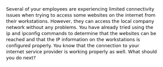 Several of your employees are experiencing limited connectivity issues when trying to access some websites on the internet from their workstations. However, they can access the local company network without any problems. You have already tried using the ip and ipconfig commands to determine that the websites can be reached and that the IP information on the workstations is configured properly. You know that the connection to your internet service provider is working properly as well. What should you do next?