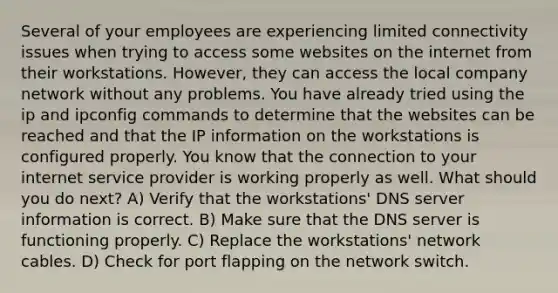 Several of your employees are experiencing limited connectivity issues when trying to access some websites on the internet from their workstations. However, they can access the local company network without any problems. You have already tried using the ip and ipconfig commands to determine that the websites can be reached and that the IP information on the workstations is configured properly. You know that the connection to your internet service provider is working properly as well. What should you do next? A) Verify that the workstations' DNS server information is correct. B) Make sure that the DNS server is functioning properly. C) Replace the workstations' network cables. D) Check for port flapping on the network switch.