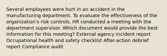 Several employees were hurt in an accident in the manufacturing department. To evaluate the effectiveness of the organization's risk controls, HR conducted a meeting with the department supervisor. Which document would provide the best information for this meeting? External agency incident report Occupational health and safety checklist After-action debrief report Compliance audit