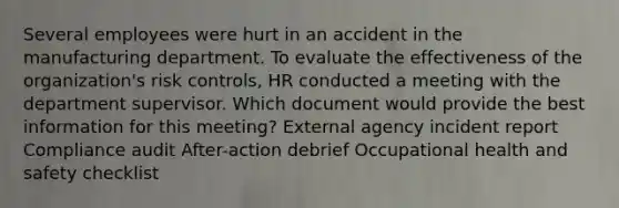 Several employees were hurt in an accident in the manufacturing department. To evaluate the effectiveness of the organization's risk controls, HR conducted a meeting with the department supervisor. Which document would provide the best information for this meeting? External agency incident report Compliance audit After-action debrief Occupational health and safety checklist