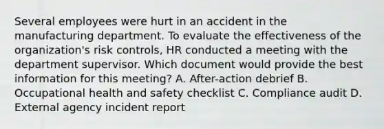 Several employees were hurt in an accident in the manufacturing department. To evaluate the effectiveness of the organization's risk controls, HR conducted a meeting with the department supervisor. Which document would provide the best information for this meeting? A. After-action debrief B. Occupational health and safety checklist C. Compliance audit D. External agency incident report