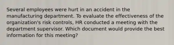 Several employees were hurt in an accident in the manufacturing department. To evaluate the effectiveness of the organization's risk controls, HR conducted a meeting with the department supervisor. Which document would provide the best information for this meeting?