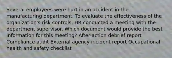 Several employees were hurt in an accident in the manufacturing department. To evaluate the effectiveness of the organization's risk controls, HR conducted a meeting with the department supervisor. Which document would provide the best information for this meeting? After-action debrief report Compliance audit External agency incident report Occupational health and safety checklist