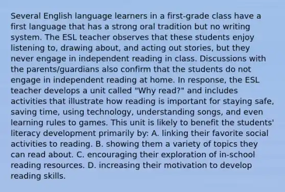 Several English language learners in a first-grade class have a first language that has a strong oral tradition but no writing system. The ESL teacher observes that these students enjoy listening to, drawing about, and acting out stories, but they never engage in independent reading in class. Discussions with the parents/guardians also confirm that the students do not engage in independent reading at home. In response, the ESL teacher develops a unit called "Why read?" and includes activities that illustrate how reading is important for staying safe, saving time, using technology, understanding songs, and even learning rules to games. This unit is likely to benefit the students' literacy development primarily by: A. linking their favorite social activities to reading. B. showing them a variety of topics they can read about. C. encouraging their exploration of in-school reading resources. D. increasing their motivation to develop reading skills.