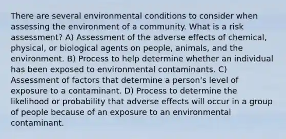 There are several environmental conditions to consider when assessing the environment of a community. What is a risk assessment? A) Assessment of the adverse effects of chemical, physical, or biological agents on people, animals, and the environment. B) Process to help determine whether an individual has been exposed to environmental contaminants. C) Assessment of factors that determine a person's level of exposure to a contaminant. D) Process to determine the likelihood or probability that adverse effects will occur in a group of people because of an exposure to an environmental contaminant.