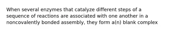 When several enzymes that catalyze different steps of a sequence of reactions are associated with one another in a noncovalently bonded assembly, they form a(n) blank complex