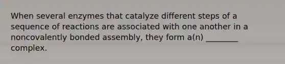 When several enzymes that catalyze different steps of a sequence of reactions are associated with one another in a noncovalently bonded assembly, they form a(n) ________ complex.