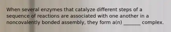 When several enzymes that catalyze different steps of a sequence of reactions are associated with one another in a noncovalently bonded assembly, they form a(n) _______ complex.