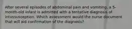 After several episodes of abdominal pain and vomiting, a 5-month-old infant is admitted with a tentative diagnosis of intussusception. Which assessment would the nurse document that will aid confirmation of the diagnosis?