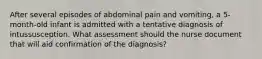 After several episodes of abdominal pain and vomiting, a 5-month-old infant is admitted with a tentative diagnosis of intussusception. What assessment should the nurse document that will aid confirmation of the diagnosis?