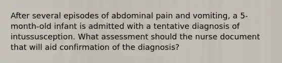 After several episodes of abdominal pain and vomiting, a 5-month-old infant is admitted with a tentative diagnosis of intussusception. What assessment should the nurse document that will aid confirmation of the diagnosis?