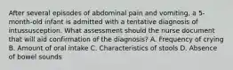 After several episodes of abdominal pain and vomiting, a 5-month-old infant is admitted with a tentative diagnosis of intussusception. What assessment should the nurse document that will aid confirmation of the diagnosis? A. Frequency of crying B. Amount of oral intake C. Characteristics of stools D. Absence of bowel sounds