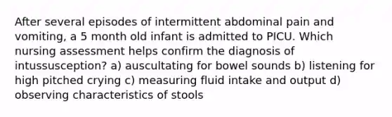 After several episodes of intermittent abdominal pain and vomiting, a 5 month old infant is admitted to PICU. Which nursing assessment helps confirm the diagnosis of intussusception? a) auscultating for bowel sounds b) listening for high pitched crying c) measuring fluid intake and output d) observing characteristics of stools