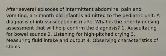 After several episodes of intermittent abdominal pain and vomiting, a 5-month-old infant is admitted to the pediatric unit. A diagnosis of intussusception is made. What is the priority nursing assessment that will help confirm the diagnosis? 1. Auscultating for bowel sounds 2. Listening for high-pitched crying 3. Measuring fluid intake and output 4. Observing characteristics of stools