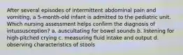 After several episodes of intermittent abdominal pain and vomiting, a 5-month-old infant is admitted to the pediatric unit. Which nursing assessment helps confirm the diagnosis of intussusception? a. auscultating for bowel sounds b. listening for high-pitched crying c. measuring fluid intake and output d. observing characteristics of stools