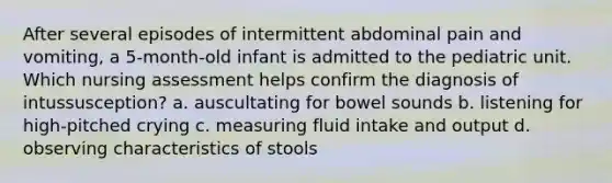 After several episodes of intermittent abdominal pain and vomiting, a 5-month-old infant is admitted to the pediatric unit. Which nursing assessment helps confirm the diagnosis of intussusception? a. auscultating for bowel sounds b. listening for high-pitched crying c. measuring fluid intake and output d. observing characteristics of stools