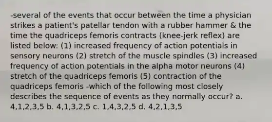 -several of the events that occur between the time a physician strikes a patient's patellar tendon with a rubber hammer & the time the quadriceps femoris contracts (knee-jerk reflex) are listed below: (1) increased frequency of action potentials in sensory neurons (2) stretch of the muscle spindles (3) increased frequency of action potentials in the alpha motor neurons (4) stretch of the quadriceps femoris (5) contraction of the quadriceps femoris -which of the following most closely describes the sequence of events as they normally occur? a. 4,1,2,3,5 b. 4,1,3,2,5 c. 1,4,3,2,5 d. 4,2,1,3,5