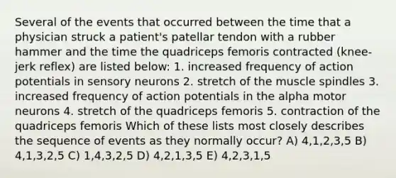 Several of the events that occurred between the time that a physician struck a patient's patellar tendon with a rubber hammer and the time the quadriceps femoris contracted (knee-jerk reflex) are listed below: 1. increased frequency of action potentials in sensory neurons 2. stretch of the muscle spindles 3. increased frequency of action potentials in the alpha motor neurons 4. stretch of the quadriceps femoris 5. contraction of the quadriceps femoris Which of these lists most closely describes the sequence of events as they normally occur? A) 4,1,2,3,5 B) 4,1,3,2,5 C) 1,4,3,2,5 D) 4,2,1,3,5 E) 4,2,3,1,5