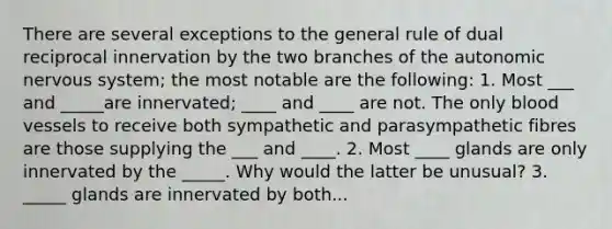 There are several exceptions to the general rule of dual reciprocal innervation by the two branches of the autonomic nervous system; the most notable are the following: 1. Most ___ and _____are innervated; ____ and ____ are not. The only blood vessels to receive both sympathetic and parasympathetic fibres are those supplying the ___ and ____. 2. Most ____ glands are only innervated by the _____. Why would the latter be unusual? 3. _____ glands are innervated by both...