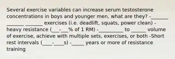 Several exercise variables can increase serum testosterone concentrations in boys and younger men, what are they? -_______ _______ _______ exercises (i.e. deadlift, squats, power clean) -heavy resistance (___-___% of 1 RM) -__________ to ______ volume of exercise, achieve with multiple sets, exercises, or both -Short rest intervals (____-____s) -_____ years or more of resistance training