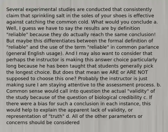 Several experimental studies are conducted that consistently claim that sprinkling salt in the soles of your shoes is effective against catching the common cold. What would you conclude a. Well, I guess we have to say the results are by definition "reliable" because they do actually reach the same conclusion! But maybe this differentiates between the formal definition of "reliable" and the use of the term "reliable" in common parlance (general English usage). And I may also want to consider that perhaps the instructor is making this answer choice particularly long because he has been taught that students generally pick the longest choice. But does that mean we ARE or ARE NOT supposed to choose this one? Probably the instructor is just making sure I am staying attentive to the assessment process. b. Common sense would call into question the actual "validity" of the study because of the question of biological credibility c. If there were a bias for such a conclusion in each instance, this would help to explain the apparent lack of validity, or representation of "truth" d. All of the other parameters or concerns should be considered