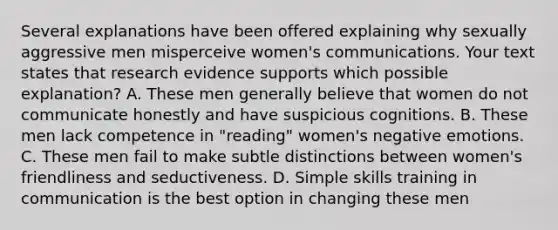 Several explanations have been offered explaining why sexually aggressive men misperceive women's communications. Your text states that research evidence supports which possible explanation? A. These men generally believe that women do not communicate honestly and have suspicious cognitions. B. These men lack competence in "reading" women's negative emotions. C. These men fail to make subtle distinctions between women's friendliness and seductiveness. D. Simple skills training in communication is the best option in changing these men