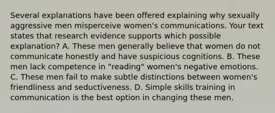 Several explanations have been offered explaining why sexually aggressive men misperceive women's communications. Your text states that research evidence supports which possible explanation? A. These men generally believe that women do not communicate honestly and have suspicious cognitions. B. These men lack competence in "reading" women's negative emotions. C. These men fail to make subtle distinctions between women's friendliness and seductiveness. D. Simple skills training in communication is the best option in changing these men.