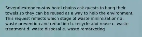 Several extended-stay hotel chains ask guests to hang their towels so they can be reused as a way to help the environment. This request reflects which stage of waste minimization? a. waste prevention and reduction b. recycle and reuse c. waste treatment d. waste disposal e. waste remarketing