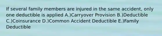 If several family members are injured in the same accident, only one deductible is applied A.)Carryover Provision B.)Deductible C.)Coinsurance D.)Common Accident Deductible E.)Family Deductible