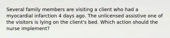 Several family members are visiting a client who had a myocardial infarction 4 days ago. The unlicensed assistive one of the visitors is lying on the client's bed. Which action should the nurse implement?