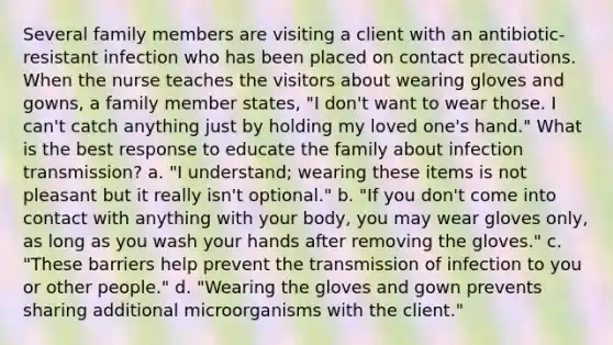 Several family members are visiting a client with an antibiotic-resistant infection who has been placed on contact precautions. When the nurse teaches the visitors about wearing gloves and gowns, a family member states, "I don't want to wear those. I can't catch anything just by holding my loved one's hand." What is the best response to educate the family about infection transmission? a. "I understand; wearing these items is not pleasant but it really isn't optional." b. "If you don't come into contact with anything with your body, you may wear gloves only, as long as you wash your hands after removing the gloves." c. "These barriers help prevent the transmission of infection to you or other people." d. "Wearing the gloves and gown prevents sharing additional microorganisms with the client."