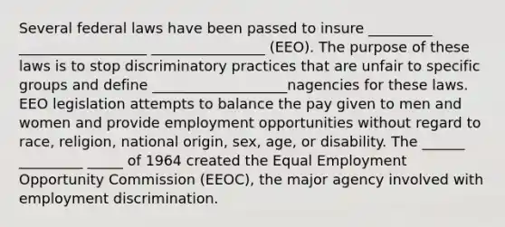 Several federal laws have been passed to insure _________ __________________ ________________ (EEO). The purpose of these laws is to stop discriminatory practices that are unfair to specific groups and define ___________________nagencies for these laws. EEO legislation attempts to balance the pay given to men and women and provide employment opportunities without regard to race, religion, national origin, sex, age, or disability. The ______ _________ _____ of 1964 created the Equal Employment Opportunity Commission (EEOC), the major agency involved with employment discrimination.