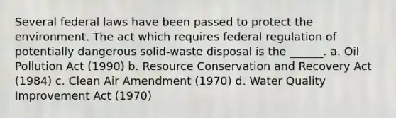 Several federal laws have been passed to protect the environment. The act which requires federal regulation of potentially dangerous solid-waste disposal is the ______. a. Oil Pollution Act (1990) b. Resource Conservation and Recovery Act (1984) c. Clean Air Amendment (1970) d. Water Quality Improvement Act (1970)