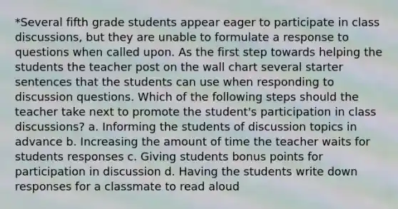 *Several fifth grade students appear eager to participate in class discussions, but they are unable to formulate a response to questions when called upon. As the first step towards helping the students the teacher post on the wall chart several starter sentences that the students can use when responding to discussion questions. Which of the following steps should the teacher take next to promote the student's participation in class discussions? a. Informing the students of discussion topics in advance b. Increasing the amount of time the teacher waits for students responses c. Giving students bonus points for participation in discussion d. Having the students write down responses for a classmate to read aloud