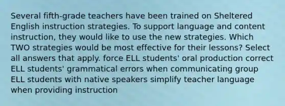 Several fifth-grade teachers have been trained on Sheltered English instruction strategies. To support language and content instruction, they would like to use the new strategies. Which TWO strategies would be most effective for their lessons? Select all answers that apply. force ELL students' oral production correct ELL students' grammatical errors when communicating group ELL students with native speakers simplify teacher language when providing instruction