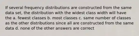 If several frequency distributions are constructed from the same data set, the distribution with the widest class width will have the a. fewest classes b. most classes c. same number of classes as the other distributions since all are constructed from the same data d. none of the other answers are correct