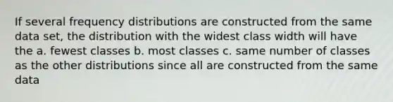 If several frequency distributions are constructed from the same data set, the distribution with the widest class width will have the a. fewest classes b. most classes c. same number of classes as the other distributions since all are constructed from the same data