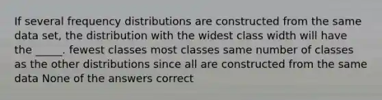 If several frequency distributions are constructed from the same data set, the distribution with the widest class width will have the _____. fewest classes most classes same number of classes as the other distributions since all are constructed from the same data None of the answers correct