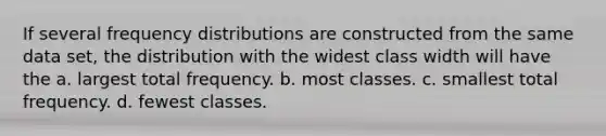 If several frequency distributions are constructed from the same data set, the distribution with the widest class width will have the a. ​largest total frequency. b. ​most classes. c. ​smallest total frequency. d. ​fewest classes.