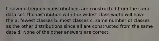 If several frequency distributions are constructed from the same data set, the distribution with the widest class width will have the a. fewest classes b. most classes c. same number of classes as the other distributions since all are constructed from the same data d. None of the other answers are correct.