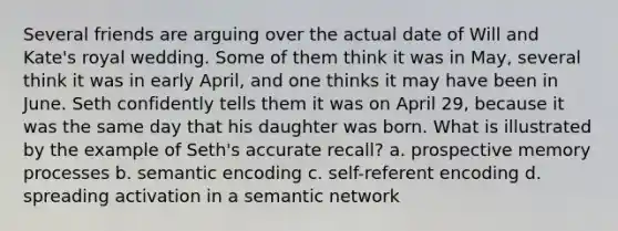 Several friends are arguing over the actual date of Will and Kate's royal wedding. Some of them think it was in May, several think it was in early April, and one thinks it may have been in June. Seth confidently tells them it was on April 29, because it was the same day that his daughter was born. What is illustrated by the example of Seth's accurate recall? a. prospective memory processes b. semantic encoding c. self-referent encoding d. spreading activation in a semantic network