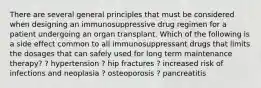 There are several general principles that must be considered when designing an immunosuppressive drug regimen for a patient undergoing an organ transplant. Which of the following is a side effect common to all immunosuppressant drugs that limits the dosages that can safely used for long term maintenance therapy? ? hypertension ? hip fractures ? increased risk of infections and neoplasia ? osteoporosis ? pancreatitis