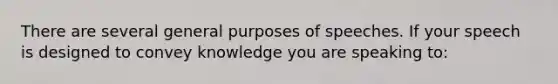 There are several general purposes of speeches. If your speech is designed to convey knowledge you are speaking to: