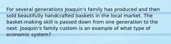 For several generations Joaquin's family has produced and then sold beautifully handcrafted baskets in the local market. The basket-making skill is passed down from one generation to the next. Joaquin's family custom is an example of what type of economic system?