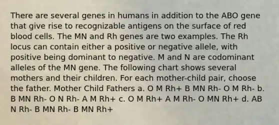 There are several genes in humans in addition to the ABO gene that give rise to recognizable antigens on the surface of red blood cells. The MN and Rh genes are two examples. The Rh locus can contain either a positive or negative allele, with positive being dominant to negative. M and N are codominant alleles of the MN gene. The following chart shows several mothers and their children. For each mother-child pair, choose the father. Mother Child Fathers a. O M Rh+ B MN Rh- O M Rh- b. B MN Rh- O N Rh- A M Rh+ c. O M Rh+ A M Rh- O MN Rh+ d. AB N Rh- B MN Rh- B MN Rh+