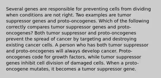 Several genes are responsible for preventing cells from dividing when conditions are not right. Two examples are tumor suppressor genes and proto-oncogenes. Which of the following correctly compares tumor suppressor genes and proto-oncogenes? Both tumor suppressor and proto-oncogenes prevent the spread of cancer by targeting and destroying existing cancer cells. A person who has both tumor suppressor and proto-oncogenes will always develop cancer. Proto-oncogenes code for growth factors, while tumor suppressor genes inhibit cell division of damaged cells. When a proto-oncogene mutates, it becomes a tumor suppressor gene.