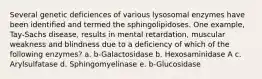 Several genetic deficiences of various lysosomal enzymes have been identified and termed the sphingolipidoses. One example, Tay-Sachs disease, results in mental retardation, muscular weakness and blindness due to a deficiency of which of the following enzymes? a. b-Galactosidase b. Hexosaminidase A c. Arylsulfatase d. Sphingomyelinase e. b-Glucosidase