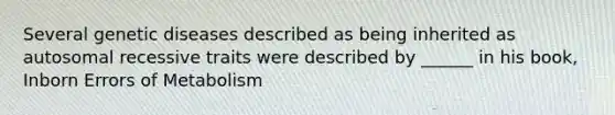 Several genetic diseases described as being inherited as autosomal recessive traits were described by ______ in his book, Inborn Errors of Metabolism